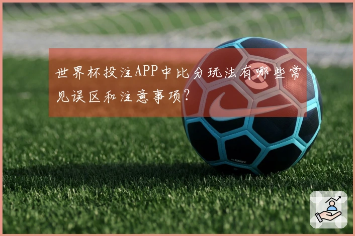 世界杯投注APP中比分玩法有哪些常见误区和注意事项？